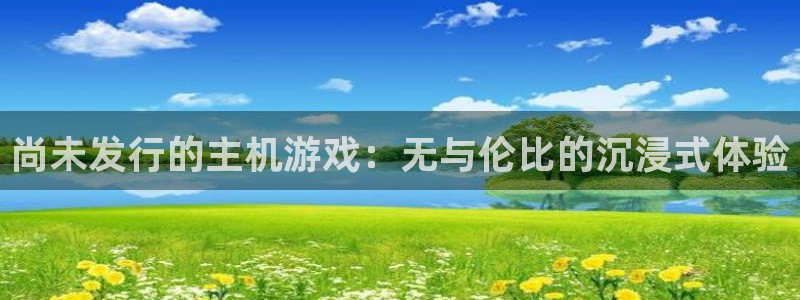 bg大游官网注册方法是什么：尚未发行的主机游戏：无与伦比的沉浸式体验
